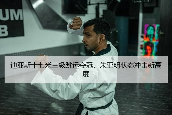 迪亚斯十七米三级跳远夺冠，朱亚明状态冲击新高度